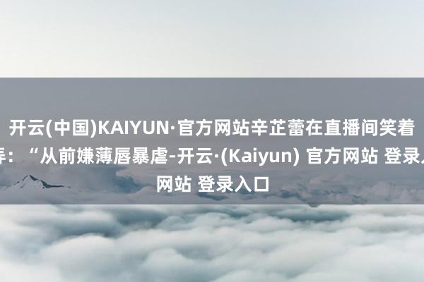 开云(中国)KAIYUN·官方网站辛芷蕾在直播间笑着戏弄：“从前嫌薄唇暴虐-开云·(Kaiyun) 官方网站 登录入口