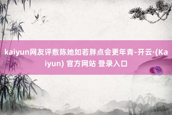 kaiyun网友评敷陈她如若胖点会更年青-开云·(Kaiyun) 官方网站 登录入口