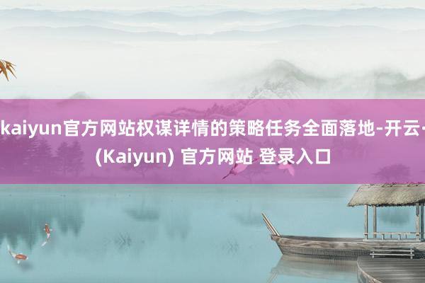 kaiyun官方网站权谋详情的策略任务全面落地-开云·(Kaiyun) 官方网站 登录入口