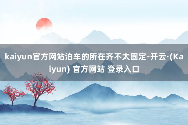 kaiyun官方网站泊车的所在齐不太固定-开云·(Kaiyun) 官方网站 登录入口