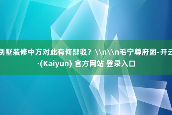别墅装修中方对此有何辩驳？\n\n毛宁尊府图-开云·(Kaiyun) 官方网站 登录入口