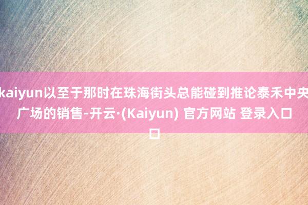kaiyun以至于那时在珠海街头总能碰到推论泰禾中央广场的销售-开云·(Kaiyun) 官方网站 登录入口