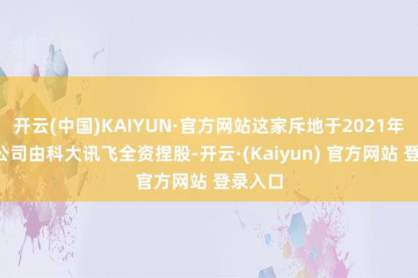 开云(中国)KAIYUN·官方网站这家斥地于2021年3月的公司由科大讯飞全资捏股-开云·(Kaiyun) 官方网站 登录入口
