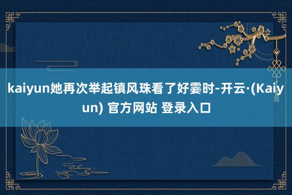 kaiyun她再次举起镇风珠看了好霎时-开云·(Kaiyun) 官方网站 登录入口