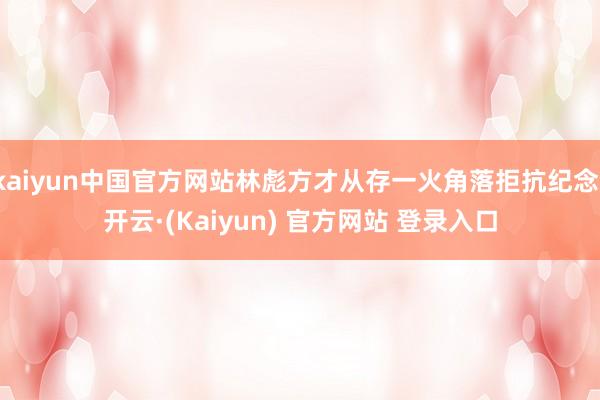 kaiyun中国官方网站林彪方才从存一火角落拒抗纪念-开云·(Kaiyun) 官方网站 登录入口