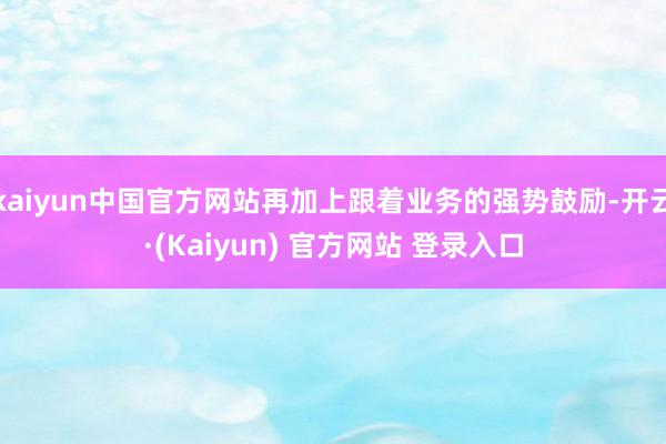 kaiyun中国官方网站再加上跟着业务的强势鼓励-开云·(Kaiyun) 官方网站 登录入口