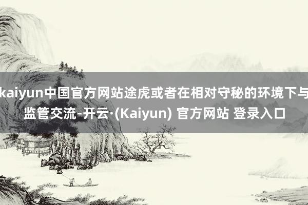 kaiyun中国官方网站途虎或者在相对守秘的环境下与监管交流-开云·(Kaiyun) 官方网站 登录入口