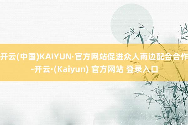 开云(中国)KAIYUN·官方网站促进众人南边配合合作-开云·(Kaiyun) 官方网站 登录入口