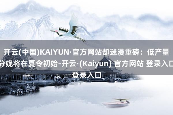 开云(中国)KAIYUN·官方网站却迷漫重磅：低产量分娩将在夏令初始-开云·(Kaiyun) 官方网站 登录入口
