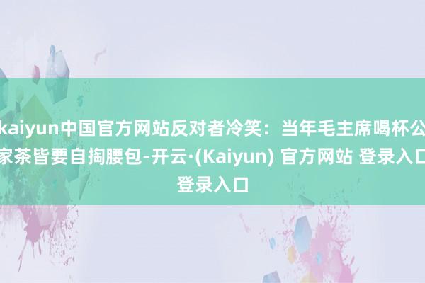 kaiyun中国官方网站反对者冷笑:当年毛主席喝杯公家茶皆要自掏腰包-开云·(Kaiyun) 官方网站 登录入口