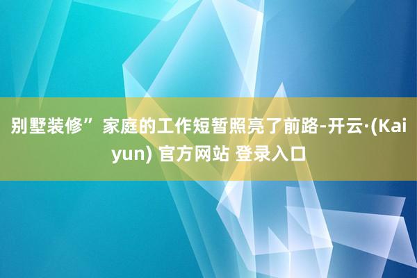 别墅装修” 家庭的工作短暂照亮了前路-开云·(Kaiyun) 官方网站 登录入口