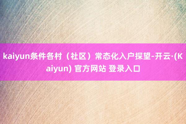kaiyun条件各村（社区）常态化入户探望-开云·(Kaiyun) 官方网站 登录入口