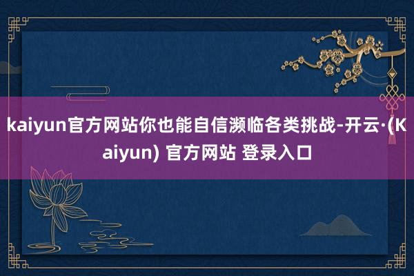 kaiyun官方网站你也能自信濒临各类挑战-开云·(Kaiyun) 官方网站 登录入口