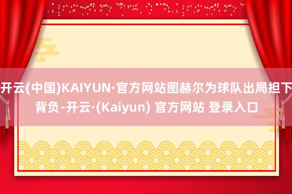 开云(中国)KAIYUN·官方网站图赫尔为球队出局担下背负-开云·(Kaiyun) 官方网站 登录入口