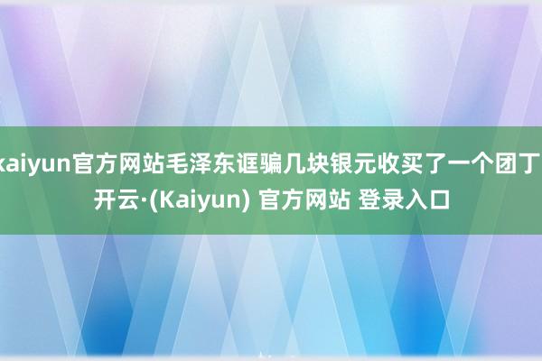 kaiyun官方网站毛泽东诓骗几块银元收买了一个团丁-开云·(Kaiyun) 官方网站 登录入口