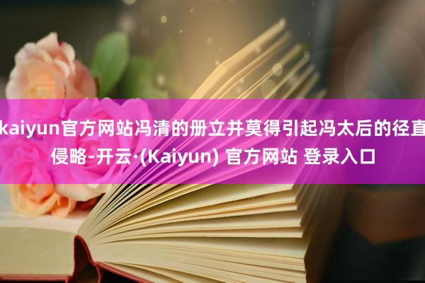 kaiyun官方网站冯清的册立并莫得引起冯太后的径直侵略-开云·(Kaiyun) 官方网站 登录入口