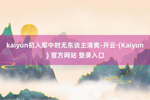 kaiyun初入军中时无东谈主清爽-开云·(Kaiyun) 官方网站 登录入口