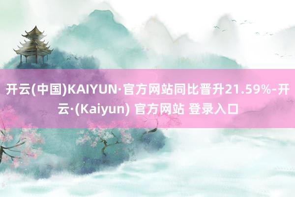 开云(中国)KAIYUN·官方网站同比晋升21.59%-开云·(Kaiyun) 官方网站 登录入口