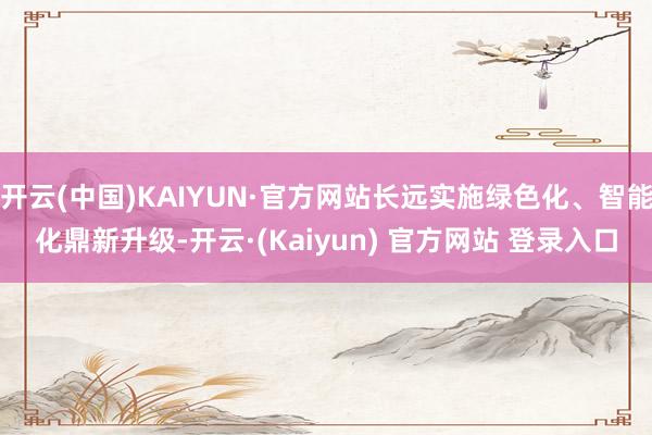开云(中国)KAIYUN·官方网站长远实施绿色化、智能化鼎新升级-开云·(Kaiyun) 官方网站 登录入口