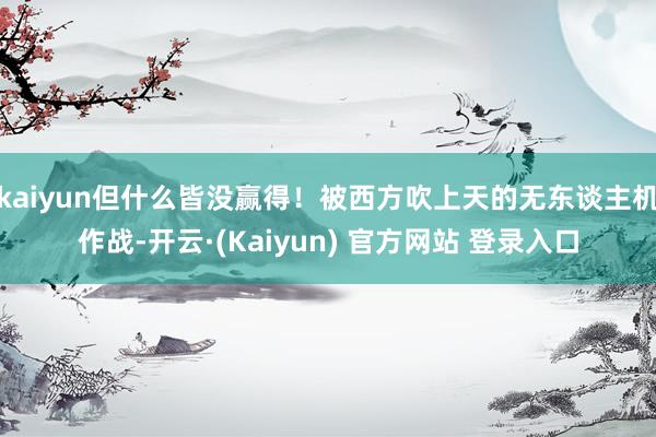 kaiyun但什么皆没赢得！被西方吹上天的无东谈主机作战-开云·(Kaiyun) 官方网站 登录入口