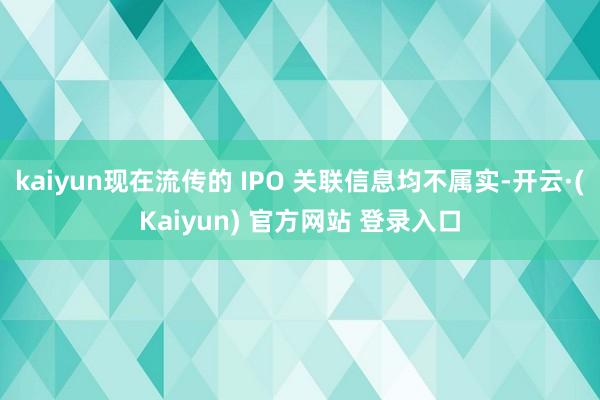 kaiyun现在流传的 IPO 关联信息均不属实-开云·(Kaiyun) 官方网站 登录入口
