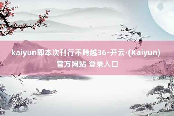 kaiyun即本次刊行不跨越36-开云·(Kaiyun) 官方网站 登录入口