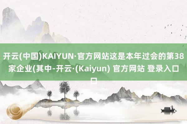 开云(中国)KAIYUN·官方网站这是本年过会的第38家企业(其中-开云·(Kaiyun) 官方网站 登录入口