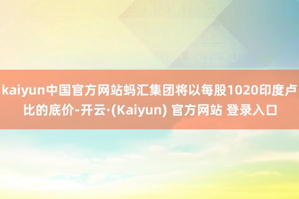 kaiyun中国官方网站蚂汇集团将以每股1020印度卢比的底价-开云·(Kaiyun) 官方网站 登录入口