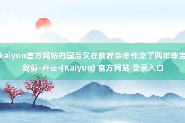 kaiyun官方网站归国后又在前锋杂志作念了两年珠宝裁剪-开云·(Kaiyun) 官方网站 登录入口