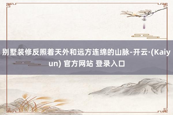 别墅装修反照着天外和远方连绵的山脉-开云·(Kaiyun) 官方网站 登录入口