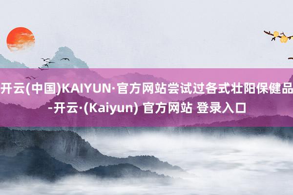 开云(中国)KAIYUN·官方网站尝试过各式壮阳保健品-开云·(Kaiyun) 官方网站 登录入口