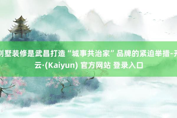 别墅装修是武昌打造“城事共治家”品牌的紧迫举措-开云·(Kaiyun) 官方网站 登录入口