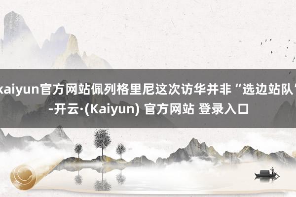 kaiyun官方网站佩列格里尼这次访华并非“选边站队”-开云·(Kaiyun) 官方网站 登录入口