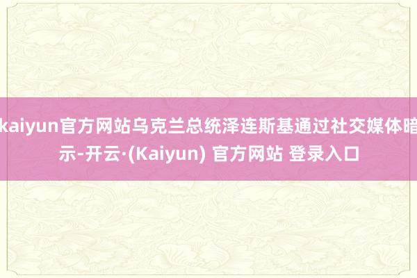 kaiyun官方网站乌克兰总统泽连斯基通过社交媒体暗示-开云·(Kaiyun) 官方网站 登录入口