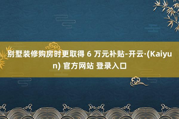 别墅装修购房时更取得 6 万元补贴-开云·(Kaiyun) 官方网站 登录入口