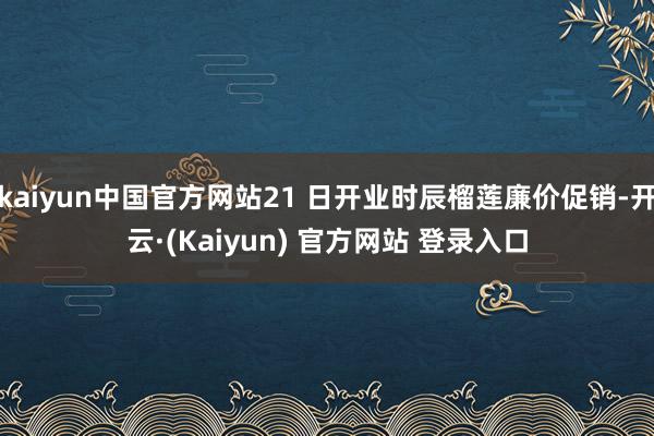 kaiyun中国官方网站21 日开业时辰榴莲廉价促销-开云·(Kaiyun) 官方网站 登录入口