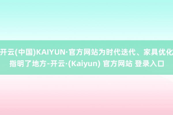 开云(中国)KAIYUN·官方网站为时代迭代、家具优化指明了地方-开云·(Kaiyun) 官方网站 登录入口