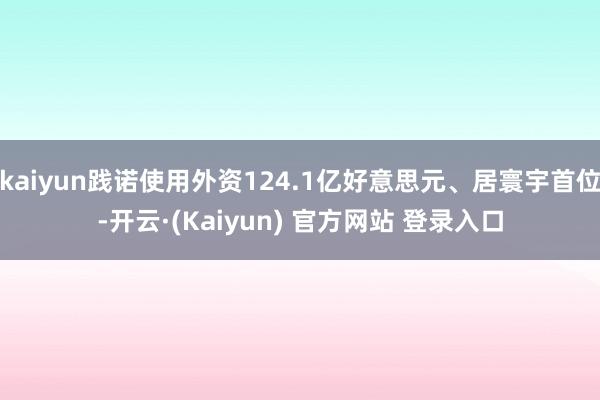 kaiyun践诺使用外资124.1亿好意思元、居寰宇首位-开云·(Kaiyun) 官方网站 登录入口