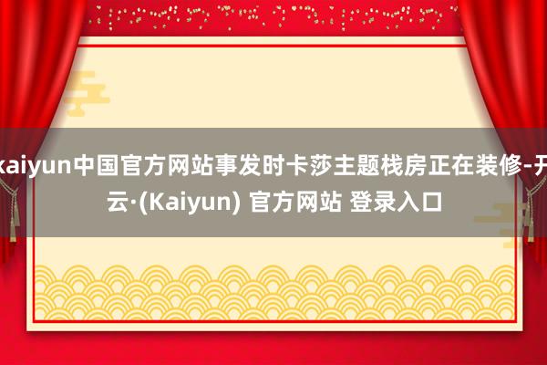 kaiyun中国官方网站事发时卡莎主题栈房正在装修-开云·(Kaiyun) 官方网站 登录入口