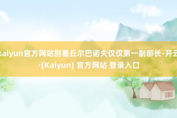 kaiyun官方网站别看丘尔巴诺夫仅仅第一副部长-开云·(Kaiyun) 官方网站 登录入口