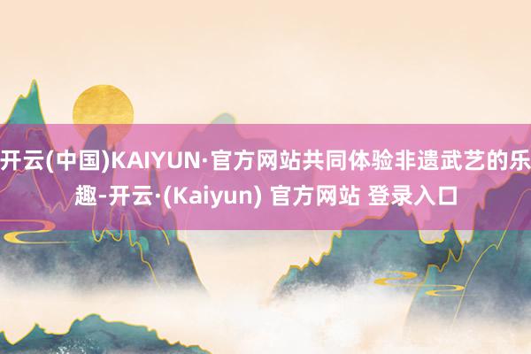 开云(中国)KAIYUN·官方网站共同体验非遗武艺的乐趣-开云·(Kaiyun) 官方网站 登录入口