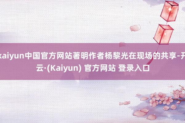 kaiyun中国官方网站著明作者杨黎光在现场的共享-开云·(Kaiyun) 官方网站 登录入口