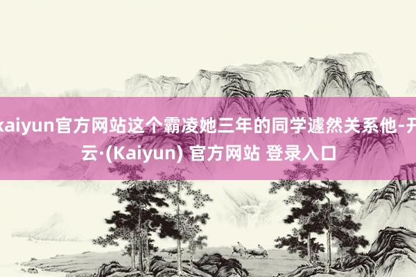 kaiyun官方网站这个霸凌她三年的同学遽然关系他-开云·(Kaiyun) 官方网站 登录入口