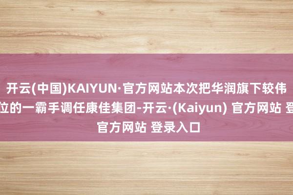 开云(中国)KAIYUN·官方网站本次把华润旗下较伟业务单位的一霸手调任康佳集团-开云·(Kaiyun) 官方网站 登录入口