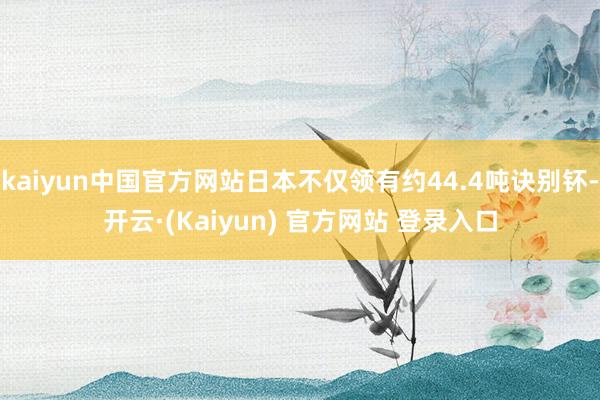 kaiyun中国官方网站日本不仅领有约44.4吨诀别钚-开云·(Kaiyun) 官方网站 登录入口