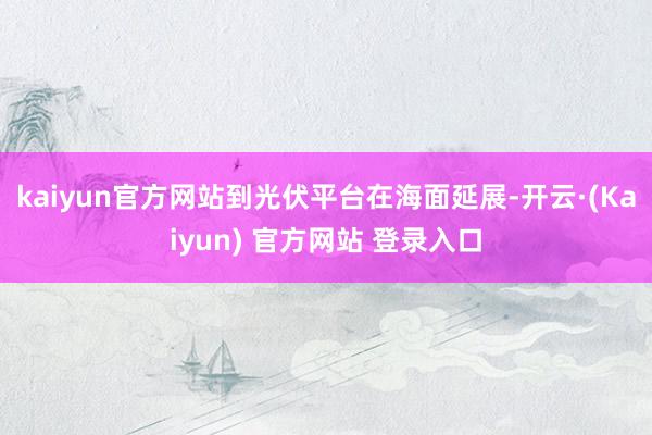 kaiyun官方网站到光伏平台在海面延展-开云·(Kaiyun) 官方网站 登录入口