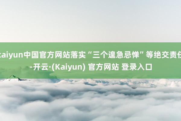 kaiyun中国官方网站落实“三个遑急忌惮”等绝交责任-开云·(Kaiyun) 官方网站 登录入口