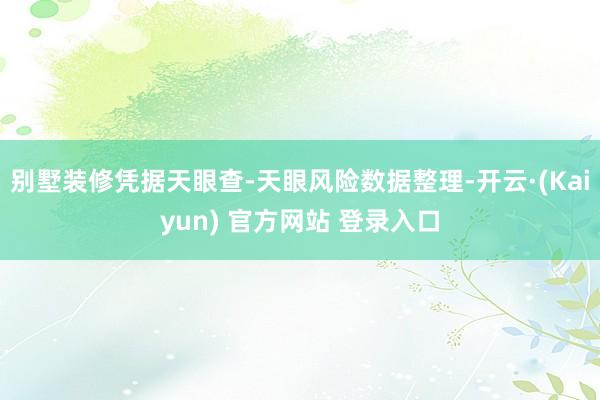 别墅装修凭据天眼查-天眼风险数据整理-开云·(Kaiyun) 官方网站 登录入口