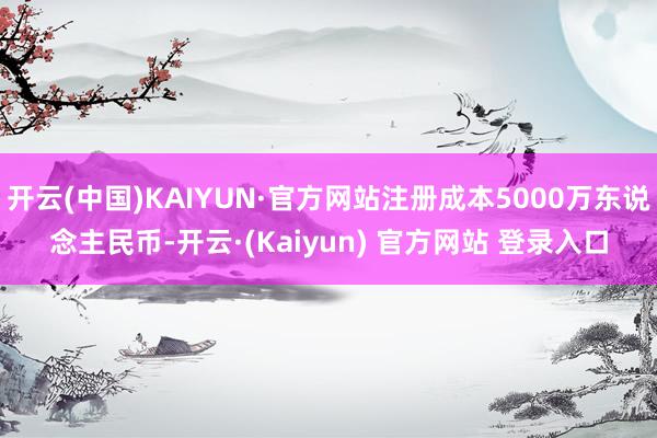 开云(中国)KAIYUN·官方网站注册成本5000万东说念主民币-开云·(Kaiyun) 官方网站 登录入口