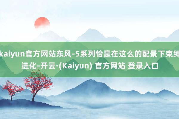 kaiyun官方网站东风-5系列恰是在这么的配景下束缚进化-开云·(Kaiyun) 官方网站 登录入口